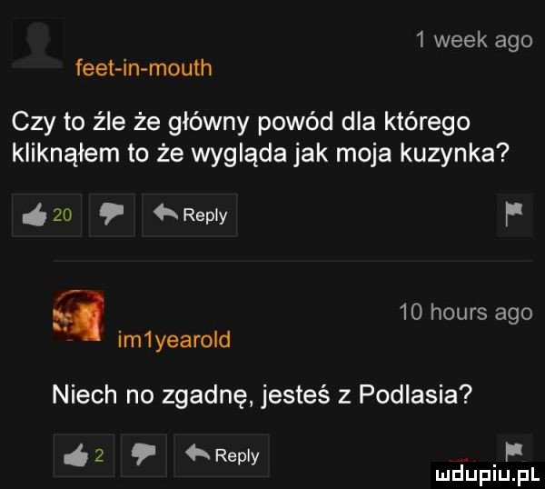 wiek ago flet in mouth czy to źle że główny powód dla którego kliknąłem to że wygląda jak moja kuzynka    repry fi q    hours ago im yearold niech no zgadnę jesteś z podlasia   repry if mduplu pl