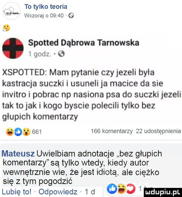 to tylko teoria wczorajodb ad o spotted dąbrowa tarnowska i godz xspotted mam pytanie czyjezeli była kastracja suczki i usuneli ja macice da sie invitro i pobrac np nasiona psa do suczki jezeli tak to jak i kogo byscie polecili tylko bez glupich komentarzy o.         komentarzy    udostępnienia mateusz uwielbiam adnotacje bez glupich komentarzy są tylko wtedy kiedy autor wewnętrznie wie. że jest idiotą ale ciężko się z tym pogodzić lubiętolodpowiedz  d     mi