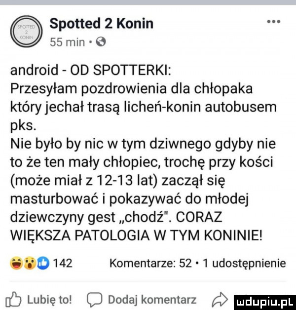 spotted   konin    mln android od spotterki przesyłam pozdrowienia dla chłopaka który jechał trasą iicheń konin autobusem pks. nie było by nic w tym dziwnego gdyby nie to że ten mały chłopiec trochę przy kości może miał z       lat zaczął się masturbować i pokazywać do młodej dziewczyny gest chodź. coraz większa patologia w tym koninie.     komentarze      udostępnienie lubię to dodaj komentarz a