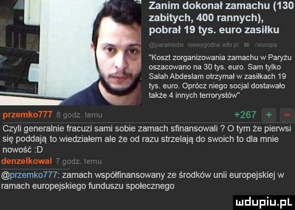 zanim dokonał zamachu     zabitych     rannych pobrał    tys. euro zasieku koszt zorganizowania zamachu w paryzu oszacowano na an tys euro. sam tylko sarah abdeslam otrzymał w zzsﬂkach    las euro oprócz niego socjai dosuwało także   innych terrorystów pnemko l     czyli generalnie fracuzi sami sobie zamach sﬁnansowali o tym ze pierwsi się poddają to wiedziałem ale ze od razu strzelają do swoich to dla mnie nowość d denulkow i przemko    zamach współfinansowany ze środków unii europejskiej w ramach europelsklego funduszu społecznego