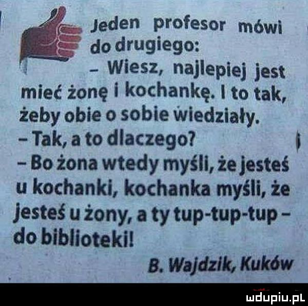 l e jeden profesor mówi do drugiego wiesz najlepiej jest mieć żonki kochankę. l to tak żeby obie o sobie wledzialy. tak abo dlaczego. bo żona wtedy myśli że jesteś u kochanki kochanka myśli że jesteś u żony a ty tup tup tup do blbliotekil a. w jdzlk. kum