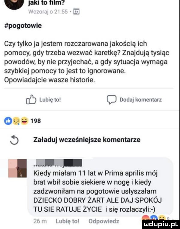 jaki to film pogotowie czy tylko ja jestem rozczarowana jakością ich pomocy gdy trzeba wezwać karetkę znajdują tysiąc powodów by nie przyjechać a gdy sytuacja wymaga szybkiej pomocy to jest to ignorowane. opowiadajcie wasze historie. lubię io o dodaj komentarz o.     o załaduj wcześniejsze komentarze i kiedy miałam    lat w prima aprilis mój brat wbił sobie siekiere w nogę i kiedy zadzwoniłam na pogotowie usłyszałam dziecko dobry żart ale daj spokój tu sie ratuje życie i się rozlaczyli r lunięto odpowiedz m