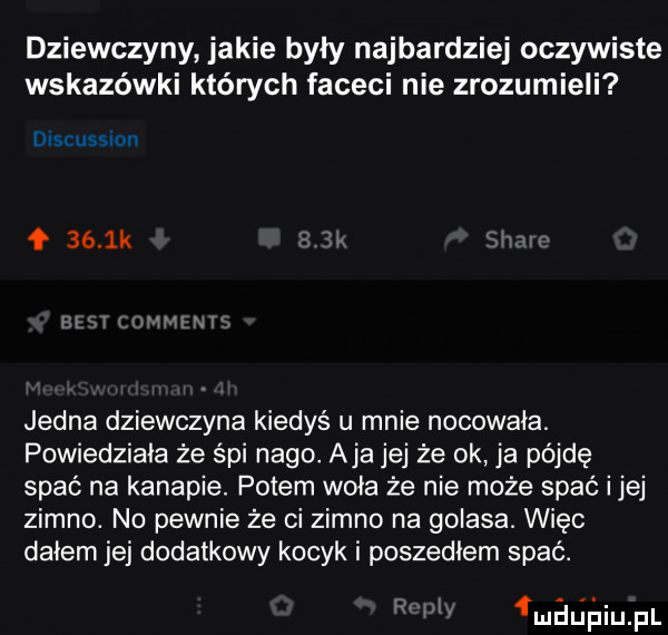 dziewczyny jakie były najbardziej oczywiste wskazówki których faceci nie zrozumieli discussion     k jedna dziewczyna kiedyś u mnie nocowała. powiedziała że śpi nago. aja jej że ok ja pójdę spać na kanapie. potem woła że nie może spać ijej zimno. no pewnie że ci zimno na golasa. więc dałem jej dodatkowy kocyk i poszedłem spać. l łmalj łliijjil