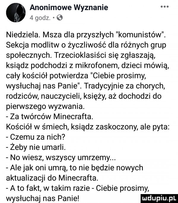 anonimowe wyznanie niedziela. msza dla przyszlych komunistów. sekcja modlitw o życzliwość dla różnych grup społecznych. trzecioklasiści się zgłaszają ksiądz podchodzi z mikrofonem dzieci mówią caly kościół potwierdza ciebie prosimy wysłuchaj nas panie. tradycyjnie za chorych rodziców nauczycieli księży az dochodzi do pierwszego wyzwania. za twórców minecrafta kościół w śmiech ksiądz zaskoczony ale pyta czemu za nich żeby nie umarli. no wiesz wszyscy umrzemy. alejek oni umrą to nie będzie nowych aktualizacji do minecrafta. a to fakt w takim razie ciebie prosimy wysłuchaj nas panie