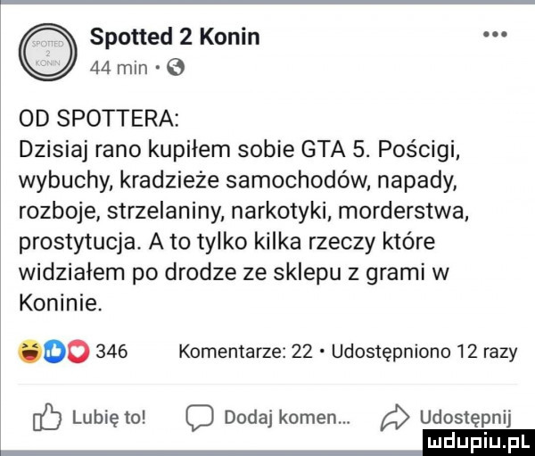 spotted   konin    min e  d spottera dzisiaj rano kupiłem sobie gta  . pościgi wybuchy kradzieże samochodów napady rozboje strzelaniny narkotyki morderstwa prostytucja. a to tylko kilka rzeczy które widziałem po drodze ze sklepu z grami w koninie. oo     komemarze    udostępniono    razy lubię to o dodaj kamen. udostępnij mm