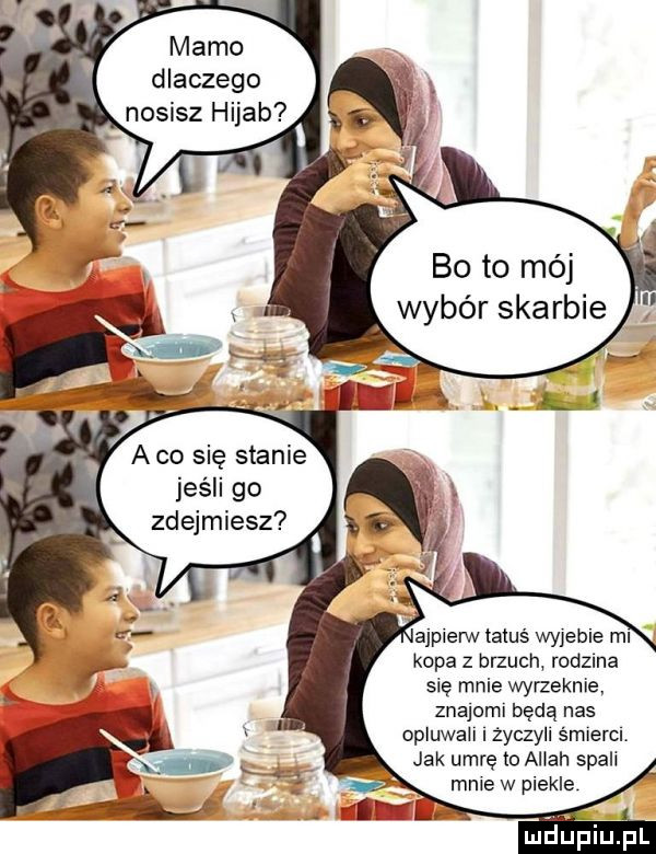 mamo dlaczego nosisz hijab bo to méj wybór skarbie abo się stanie jeśli go zdejmiesz ajpierw tatus wyjebie ml kopa z brzuch rodzma się mnie wyrzeknie znajoml będą nas opluwah życzyll smlercl jak umrę to allah spali mnie w piekle maﬁpiupl