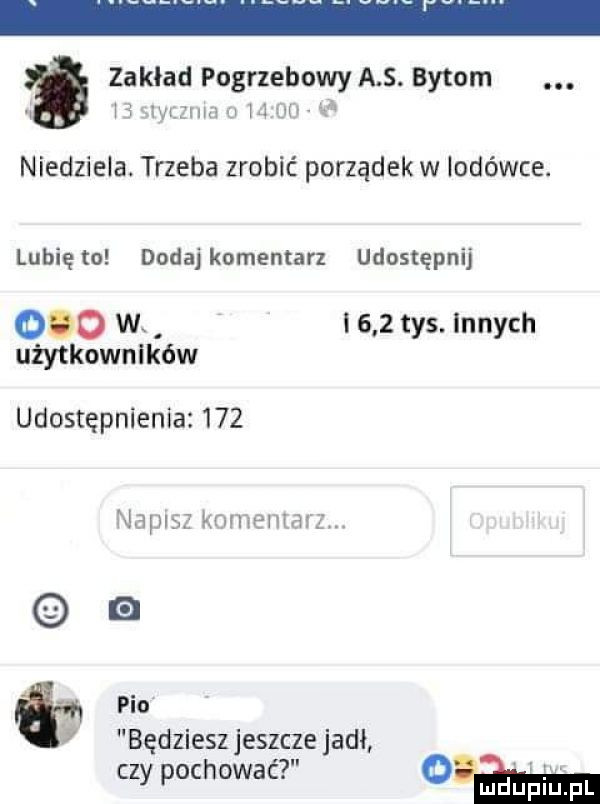 zakład pogrzebowy a s. bytom. j alyxzzum u       niedziela. trzeba zrobić porządek w lodówce. lunięto dodaj komentarz udostępnij     w. i     tys. innych użytkowników udostępnienie     napisz komemarz. pio będziesz jeszcze jadł czy pochować o m