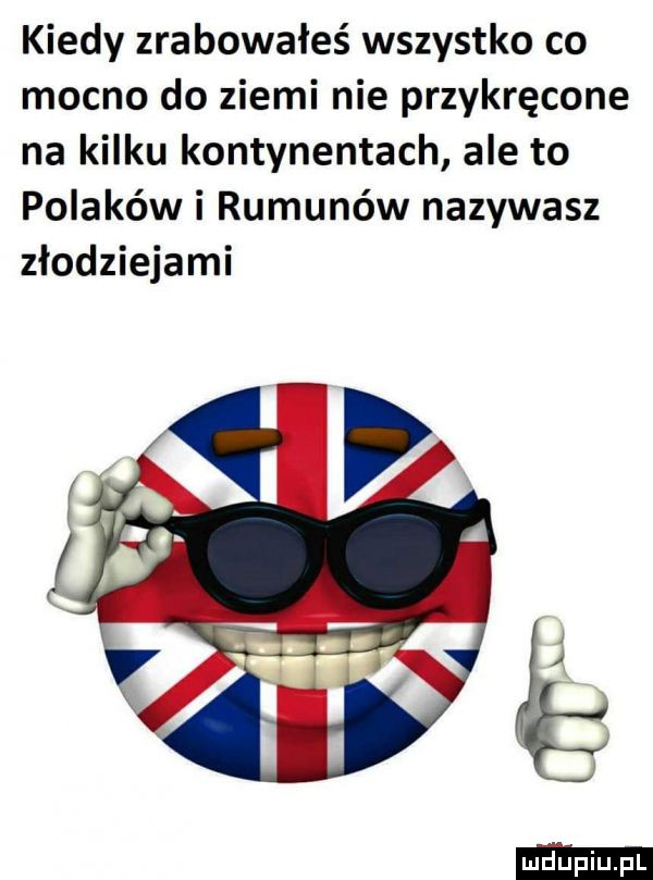 kiedy zrabowałeś wszystko co mocno do ziemi nie przykręcone na kilku kontynentach ale to polaków i rumunów nazywasz złodziejami xe