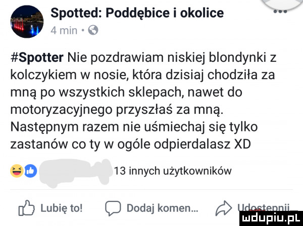 spotted poddębice i okolice   mm q spotter nie pozdrawiam niskiej blondynki z kolczykiem w nosie. które dzisiaj chodziła za mną po wszystkich sklepach nawet do motoryzacyjnego przyszłaś za mną. następnym razem nie uśmiechaj się tylko zastanów co ty w ocele odpierdalasz xd o    innych użytkowników ib lunięto c dodaj komenm l idupiu. pl