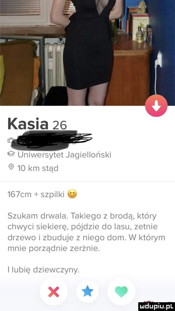 kasia    uniwersytet jagiellonski    km stąd    cm i szpilki szukam drwala takiego z broda. ktory chwyci siekierę possie do lasu zetnie drzewo i zbuduje z niego dom. w ktorym mnie porzadnie zerznie. i iuble dziewczyny