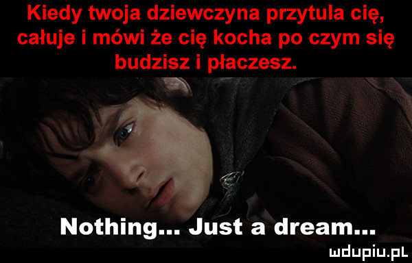 kiedy twoja dziewczyna przytula cię całuje i mówi że cię kocha po czym się budzisz i płaczesz. m nothing. just a drgam