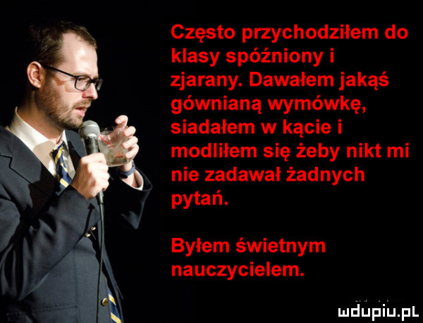 często przychodziłem do klasy spóźniony i zjarany. dawałem jakąś gównianą wymówkę siadałem w kącie i modliłem się żeby nikt mi nie zadawal żadnych pytań. bylem świetnym nauczycielem. mdﬁﬁiﬁpl