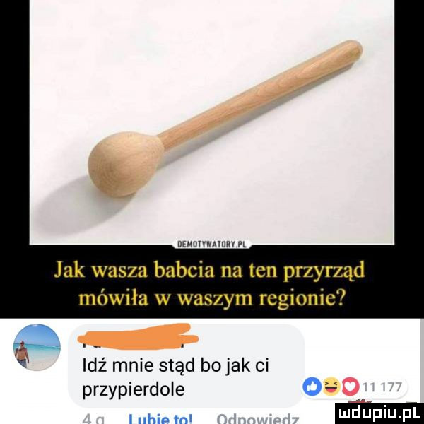 nwmwnm pr jak wasza babcia na ten przyrząd mówiła w waszym regionie a idź mnie stąd bo jak ci przypierdole g