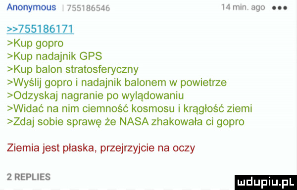 anonymous             mm    .              kup gopło kup nadajnik gps kup balon slralosferyczny wyślij gopło i nadajnik balonem w powietrze odzyskaj nagranie po wylądowaniu widać na nim ciemność kosmosu i krągłość ziemi zdaj sobie sprawę że nasa zhakowala ci gopło ziemia jest płaska przejrzyjcie na oczy   real es