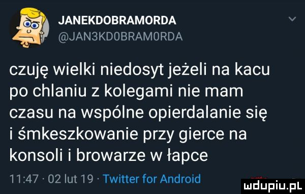 janekdobramorda v w jan kdubramorda czuję wielki niedosyt jeżeli na kacu po chlaniu z kolegami nie mam czasu na wspólne opierdalanie się i śmieszkowanie przy gierce na konsoli i browarze w łapce          lut    twitter for android