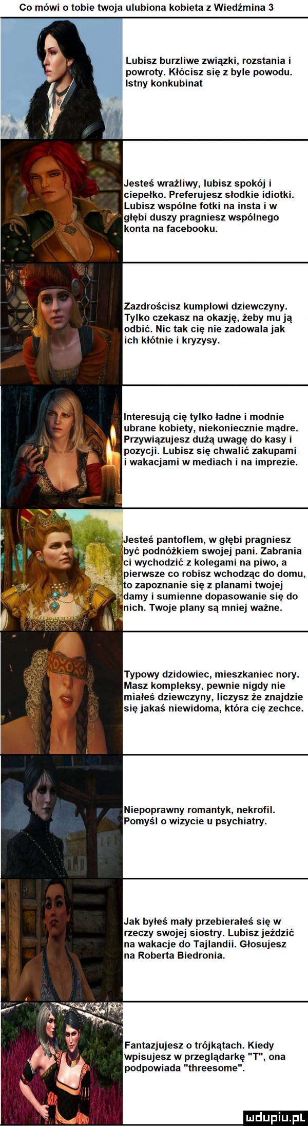 co mówi o tobie twoja ulu iana kobieta z wiedźmina   lubisz burzl e związki rozstania i powroty. kłó sz się z byle powodu. istny konkubinat jesteś wrazllwy lubisz spokó ci polku. preferujesz słodkie tai. lub z wspólne łatki na insta iw głębi duszy pragniesz wspólnego. konta na facebooku. zazdrościsz kumplom dziewczyny. tylko czekasz na okazje żeby mu ją och nic tak cię nie zadowala jak ich klotnie i kryzysy. interesują cie tylko ładne i modnie ubrane kobiety niekoniecznie mądre. przywiązujesz dużą uwagę do kasy i pozchl lubisz się chwal ć zatupam i wakacjami w mediach i na imprez być podnóżkiem swojej pani. zabrania ci wychodzić z kolegami na piwo a typowy dzikowiec mieszkaniec nory. masz kompleksy pewnie nigdy nie miałeś dziewczyny. liczysz że znajdzie się jakaś niewidoma która cię zechce. niepoprawny romantyk nekrofil. pomyśl o wizycie u psychiatry. jak byłeś mały przebierałeś się w rzeczy swojej siostry. lubisz jeźd na wakacje do tajlandii. głosujesz na roberta biedronia. ph wmﬂs m. abakankami w ns e if fantazjujesz o trójkątach. k dy wpisujesz w przeglądark t ona podpowiada threesome
