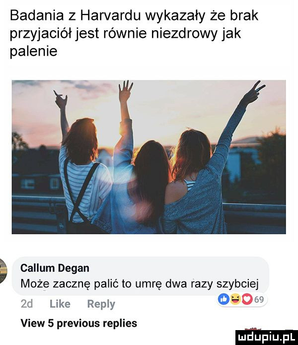 badania z harvardu wykazały że brak przyjacióljest równie niezdrowy jak palenie callum dagan może zacznę palić to umrę dwa razy szybciej zd like repry      view   previous replies