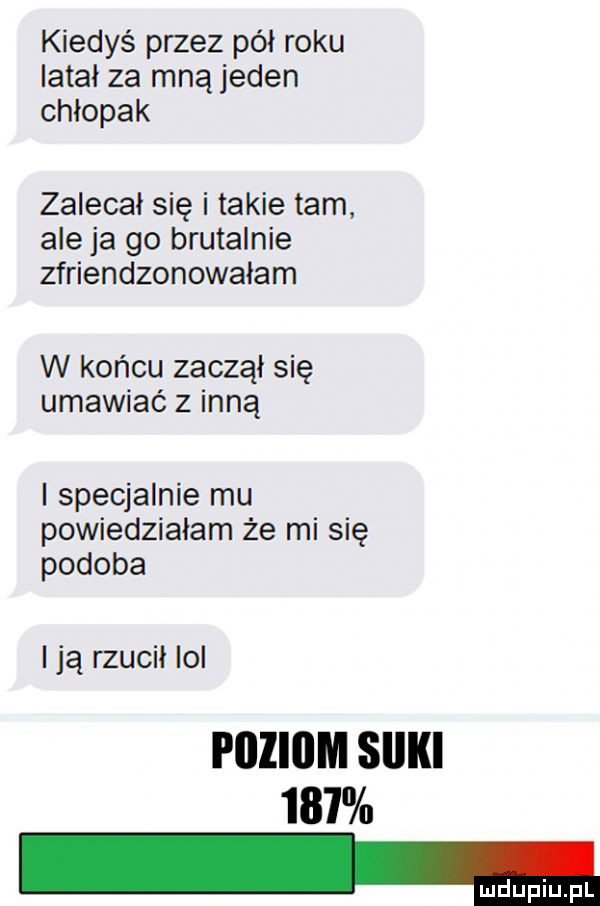 kiedyś przez pół roku latal za mną jeden chlopak zalecał się i takie tam. aleja go brutalnie zfriendzonowalam w końcu zaczął się umawiać z inną l specjalnie mu powiedzialam że mi się podoba l ją rzucił lol poziom sliki