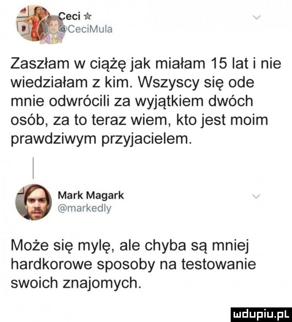 ebi   i lcecimula h zaszłam w ciążę jak miałam    lat i nie wiedzialam z kim. wszyscy się ode mnie odwrócili za wyjątkiem dwóch osób za to teraz wiem kto jest moim prawdziwym przyjacielem. mark magark markedly może się mylę ale chyba są mniej hardkorowe sposoby na testowanie swoich znajomych. ludu iu. l
