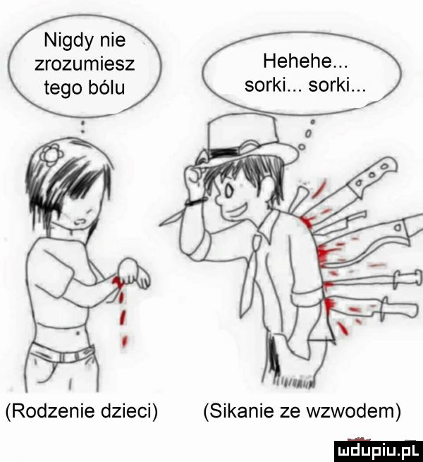 nigdy nie zrozumiesz tego bólu hehehe. sorki. sorki. rodzenie dzieci sikanie ze wzwodem