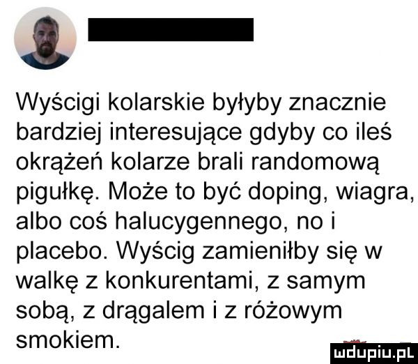 wyścigi kolarskie byłyby znacznie bardziej interesujące gdyby co ileś okrążeń kolarze brali randomową pigułkę. może to być doping wiagra albo coś halucygennego no i placebo. wyścig zamieniłby się w walkę z konkurentami z samym sobą z drągalem i z różowym smokiem