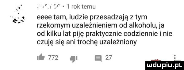 bb. i w   roklemu eeee tam ludzie przesadzają z tym rzekomym uzależnieniem od alkoholu a od kilku lat piję praktycznie codziennie i nie czuję się ani trochę uzalezniony ni