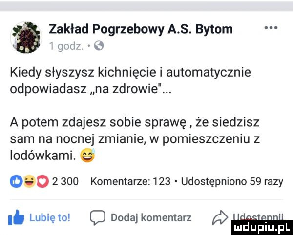 zaklad pogrzebowy a s. bytom   g agi z   kiedy słyszysz kichnięcie i automatycznie odpowiadasz na zdrowie. a potem zdajesz sobie sprawę że siedzisz sam na nocnej zmianie w pomieszczeniu z iodówkami. q           komentarze     udostępniono    razy lubi to doda komentarz i. ę o j ludupiu. pl