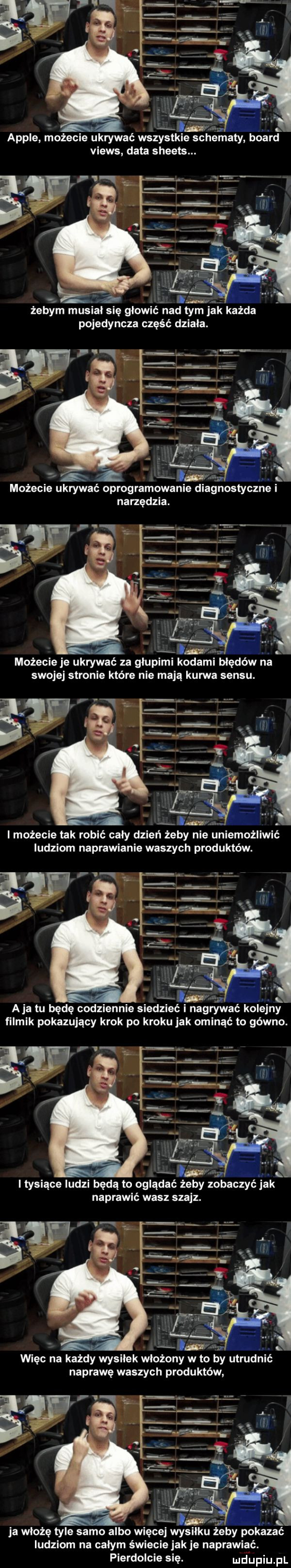 ll. abakankami ample możecie ukrywać wszystkie schematy board views data sheets. ma żebym musial się głowić nad tym jak każda pojedyncza część działa. możecie ukrywać oprogramowanie diagnostyczne i narzędzia. sari możecie je ukrywać za głupiml odaml błędów na swojej stronie które nie mają kuma sensu. i możecie tak robić cały dzień żeby nie uniemożliwić ludziom naprawianie waszych produktów. w. h x a ja tu będę codziennie siedzlec nagrywać kolejny filmik pokazujący krok po kroku jak ominąć to gówno. śot a i tysiące ludzi będą to oglądać żeby zobaczyć jak naprawić wasz szajz. więc na każdy wysilek włożony w to by utrudnić naprawę waszych produktów. ja włożę tyle samo albo więcej wy u żeby pokazać ludziom na calym świecie jak je naprawiać. pierdolcie się