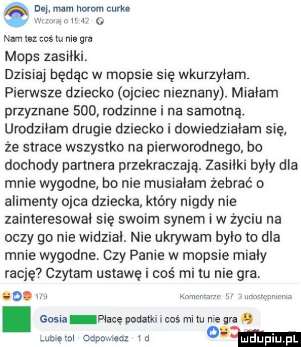 de mam herom curie wr oidjn war   namlez cos lu me gra mops zasiłki. dzisiaj będąc w mopsie się wkurzyłam. pierwsze dziecko ojciec nieznany. miałam przyznane     rodzinne i na samotną. urodziłam drugie dziecko i dowiedziałam się że strace wszystko na piennorodnego bo dochody partnera przekraczają. zasiłki były dla mnie wygodne bo nie musiałam żebrać o alimenty ojca dziecka który nigdy nie zainteresował się swoim synem i w życiu na oczy go nie widział. nie ukrywam było to dla mnie wygodne. czy panie w mopsie miały rację czytam ustawę i coś mi tu nie gra.        konienłarze    eudostępniema. gosia płacę podatki i coś mi iu nie gra   lubię to odpowiedz   d o mm