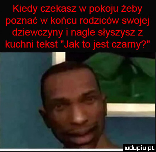 kiedy czekasz w pokoju żeby poznać w końcu rodziców swojej dziewczyny i nagle słyszysz z kuchni tekst jak to jest czamy i d