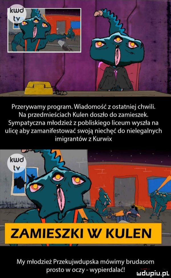 przerywa my program. wiadomość z ostatniej chwili. na przedmieściach kulen doszlo do zamieszek. sympatyczna mlodzieżz pobliskiego liceum wyszla na ulicę aby zamanifestowac swoją niechęć do nielegalnych imigrantów z kurwix my młodzież pvzekujwdupska mówimy brudasom prosto w oczy wypierdalac