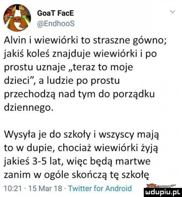 ghat face endhoos alain i wiewiórki to straszne gówno jakiś koleś znajduje wiewiórki i po prestu uznaje teraz to moje dzieci a ludzie po prestu przechodzą nad tym do porządku dziennego. wysyła je do szkoły i wszyscy mają to w dupie chociaż wiewiórki żyją jakieś     lat więc będą martwe zanim w ogóle skończą tę szkołę          mar    twitter for android