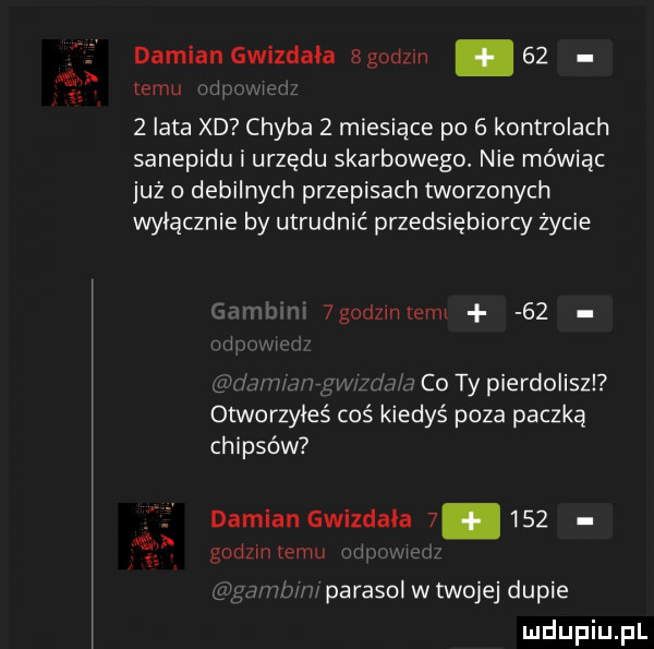 damian gwizdaka sgodzm    temu wl w   lata xd chyba   miesiące po   kontrolach sanepidu i urzędu skarbowego. nie mówiąc już o debilnych przepisach tworzonych wyłącznie by utrudnić przedsiębiorcy życie  godzinlemi    co ty pierdoliszl otworzyles cos kiedyś poza paczką chipsów damian gwizdaka       godzlntemu m l m parasol w twojej dupie