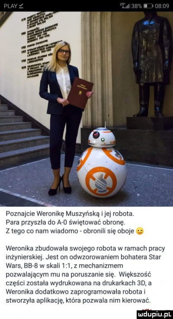 poznajcie weronikę muszyńska idei robota para przyszła do a   świętować obronę. z tego co nam wiadomo obronilr się oboje. weronika zbudowała swojego robota w ramach pracy inzynlersklej jest on odwzorowaniem bohatera star wars       w skali     z mechanizmem pozwalającym mu na poruszanie się. większość częśm została wydrukowana na drukarkach  d a weronika dodatkowo zaprogramowala robota i stworzyła aplikację która pozwala nim kierować
