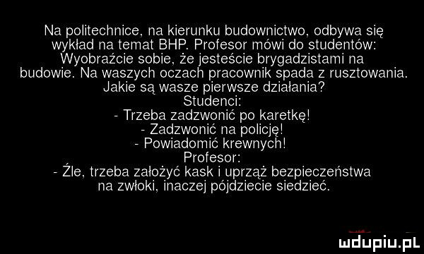 na potitecnnice. na kierunku budownictwo. odbywa się wykład na temat bhp. profesor mowi do studentów wyobraźcie sobie. ze jesteście brygadzistami na budowie. na waszych oczacn pracownik spada z rusztowania. jakie są wasze pierwsze dzialania studenci. trzeba zadzwonic po karetkęi zadzwonic na poiicięi powiadomic krewnycni profesor. zle. trzeba zalozyc kaski uprząż bezpieczeństwa na zwłoki inaczei pójdziecie siedziec