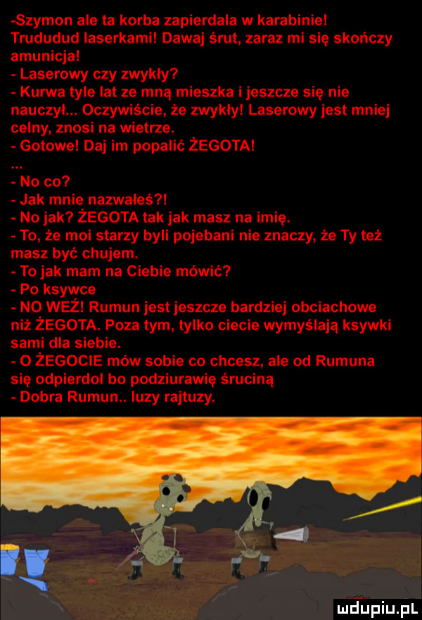 szymon ale ta korba zapierdala w karabiniel trududud laserkamil dawaj śrut zaraz mi się skończy amunicja laserowy czy zwykły kurwa tyle lat ze mną mieszka i jeszcze się nie nauczyl. oczywiście że zwykly laserowy jest mniej celny. znosi na wietrze. gotowe daj im popalić żegota no co jak mnie nazwałeś l no jak zegota tak jak masz na imię. to że moi starzy byli pojebani nie znaczy że ty też masz być chujem. to jak mam na ciebie mówić a po ksywce no weil rumun jest jeszcze bardziej obciachowe niź żegota. pyzatym tylko ciecie wymyślają ksywki sami dla siebie. o żegocie mów sobie co chcesz ale od rumuna się odpierdol bc podziurawie śruciną dobra rumun. luzy rajtuzy. mdpiu pl