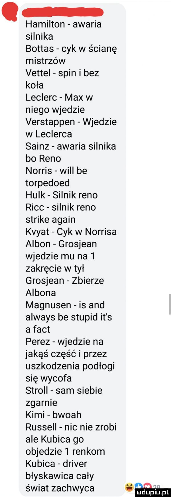 hamilton awaria silnika bottas cyk w ścianę mistrzów vettel spin i bez koła leclerc max w niego wjedzie verstappen wjedzie w leclerca sainz awaria silnika bo reno norris will be torpedoed hulk silnik reno risc silnik reno strike alain kvyat cyk w norrisa ambon grosjean wjedzie mu na   zakręcie wmył grosjean zbierze ambona magnusen is and always be stupid it s a fajt perez wjedzie na jakąś część i przez uszkodzenia podłogi się wycofa scroll sam siebie zgarnie kimi bwoah russell nic nie zrobi ale kubica go objedzie   rankom kubica driver błyskawica cały świat zachwyca car pl