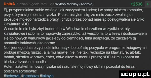 mba l wop mobilny manna      ej. przypomnialam some mame lak zaczynalem kamerę i w pracy mialem komputer przy którym się zepsuła myszka przeslraszylem ale ze mnie zaraz zwolnią za zepsucie mega narzedzua pracy i chyba przez ponad mlesląc posluglwalem się mm klawiaturą xdd. w suple to nie bylo zbył trudne. bo w vwndowsie obczallem wszystkie skróty klawlaturuwe l sam rm to naprawdę uyeszytrko az weszlo ml to w kreml dostosowalem erę do nowym warunkow jak ślepy do uemnoścl laka adaptacja ze zawalem tą anomalię nmnwac laku normę nor jednego dnia przychodzi irtiorrrtalyk. oo wś się posypalo w programie ksteguwym r prdhuje myszlrą rus a ja mu me nie nie takt wchodze na klawramre alt tab iablab strzalka w prawo enter arm altem w menu proszę xdd az mu kopara na biurko z trzaskiem obama peem mam mr mma mym e od razu ale ma nowy skull ml pozostal do teraz. polecam spróhawal a. uneneazkl wracma takbylc ndupiu pl