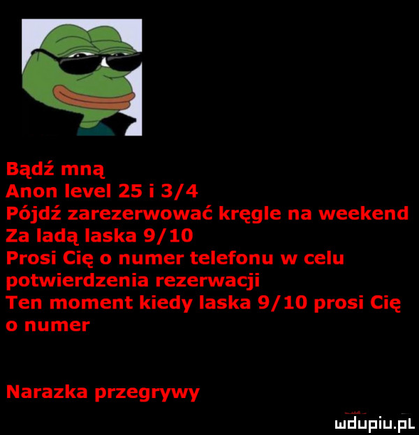 bądź mną agon level    i     pójdź zarezerwować kręgle na weekend za ladą laska      prosi cię o numer telefonu w celu potwierdzenia rezerwacji ten moment kiedy ilska      prosi cię o numer nalazka przegrywy