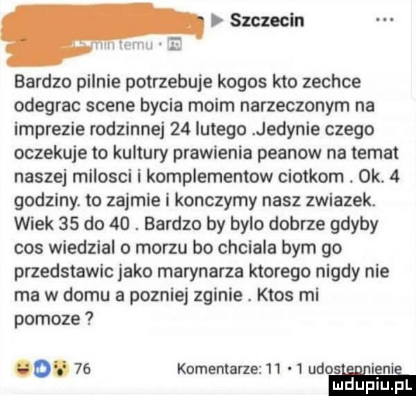szczecin m mm e bardzo pilnie potrzebuje kogos kto zechce odegrac scene bycia moim narzeczonym na imprezie rodzinnej    lutego jedynie czego oczekuje to kultury prawienia peanow na temat naszej milosci i komplementow ciotkom. ok.   godziny. to zajmie i konczymy nasz zwiazek. wiek    do   . bardzo by bylo dobrze gdyby cos wiedzial o morzu bo chciala bym go przedstawic jako marynarza ktorego nigdy nie ma w domu a pozniej zginie. ktos mi pomoze o.    komentarze      ukos ie ni mduplu pl