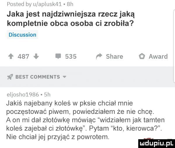 poaied baw aphlskd l rh jaka jest najdziwniejsze rzecz jaką kompletnie obca osoba ci zrobiła discussion     ł.     f stare o award w best comments v eijubhulf sg  h jakiś najebany koleś w pasie chciał mnie poczęstować piwem powiedziałem że nie chcę. a on mi dni złotówkę mówiąc widziałem jak tamten koleś zajebai ci złotówkę. pytam kto kierowca nie chciaijej przyjąć z powrotem