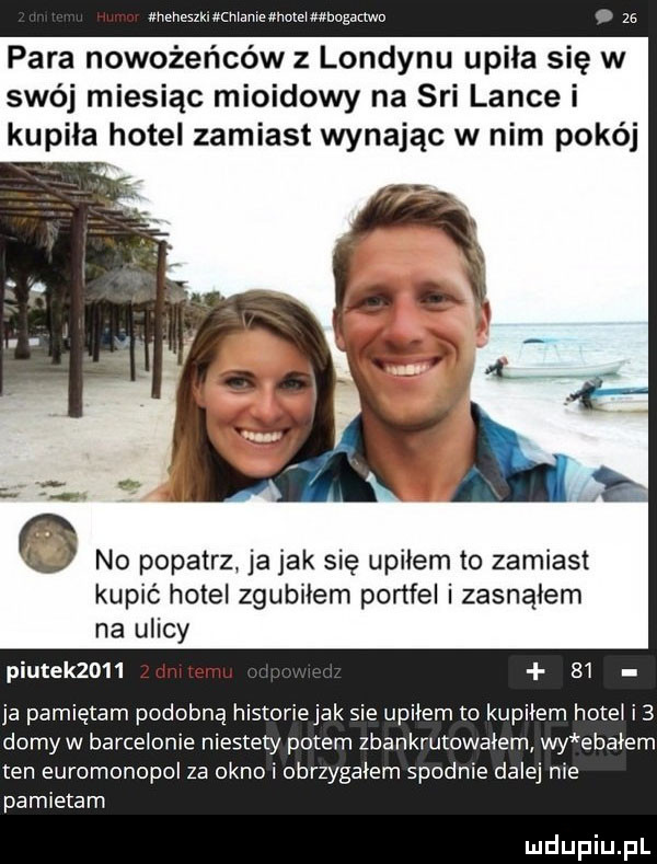 mame mai mogamo para nowożeńców z londynu upila się w swój miesiąc mioidowy na sci lance i kupiła hotel zamiast wynajac w nim pokój x no popatrz ja jak się upiłem to zamiast kupić hotel zgubiłem portfel i zasnąłem na ulicy plutek     ri    ja pamiętam podobną historie jak sie upilem to kupilem hotel i  dożyw barcelonie niestety potem zbankrutowalem wy ebayem ten euromonopol za okno i obrzygalem spodnie dalej nie pamietam
