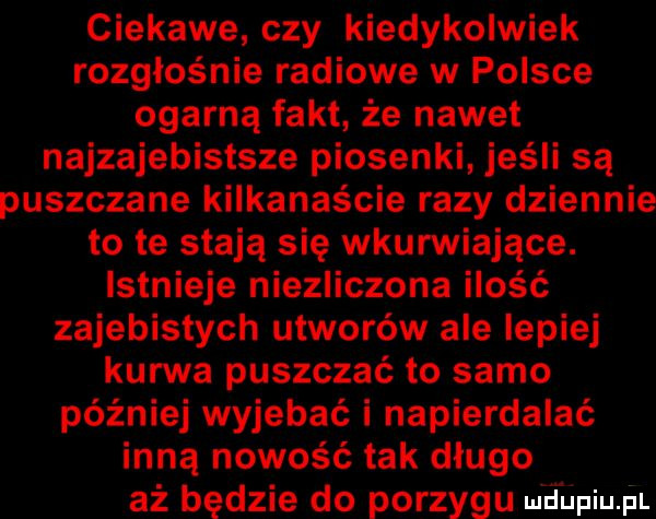 ciekawe czy kiedykolwiek rozgłośnie radiowe w polsce ogarną fakt że nawet najzajebistsze piosenki jeśli są puszczane kilkanaście razy dziennie to te stają się wkurwiające. istnieje niezliczona ilość zajebistych utworów ale lepiej kurwa puszczać to samo później wyjebać i napierdalać inną nowość tak długo aż będzie do porzygu