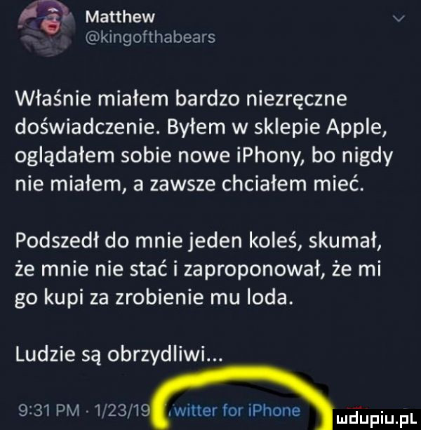 matthew v kingofthabears właśnie miałem bardzo niezręczne doświadczenie. byłem w sklepie ample oglądałem sobie nowe ippony bo nigdy nie miałem a zawsze chciałem mieć. podszedł do mnie jeden koleś skumał że mnie nie stać i zaproponował że mi go kupi za zrobienie mu loda. ludzie są obrzydliwi.      pm         wier for iphone mﬂupiupl