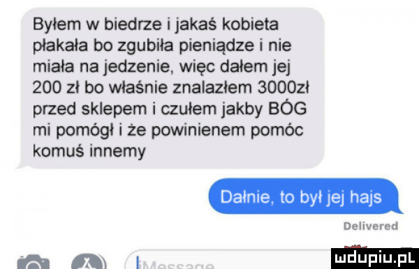 byłem w biedrze i jakaś kobieta płakała bo zgubiła pieniądze i nie miała na jedzenie wiec dałem jej     zi bo właśnie znalazłem       przed sklepem i czułem jakby bóg mi pomógł i że powinienem pomóc komuś innemy dainie to byłjej hajs delivered rami