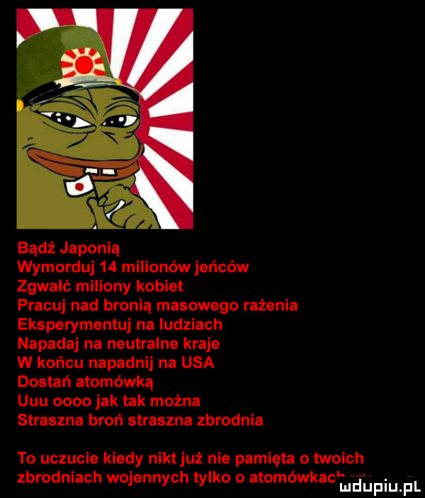 bądź japonią wymorduj    milionów jeńców zgwałć miliony kobiet pracuj nad bronią masowego rażenia eksperymentuj na ludziach napadaj na neutralne kraje w końcu napadnij na usa dostań atomówką uuu      jak tak można straszna broń straszna zbrodnia to uczucie kiedy niktjuż nie pamięta o twoich zbrodniach wojennych tylko o a omowkaclfﬁpiupl