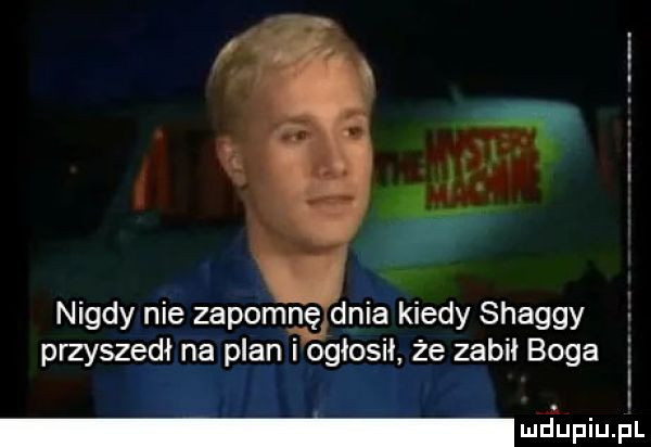 nigdy nie zapomnę dnia kiedy shaggy przyszedł na plan i ogłosił że zabil boga a i l wdaniu pl