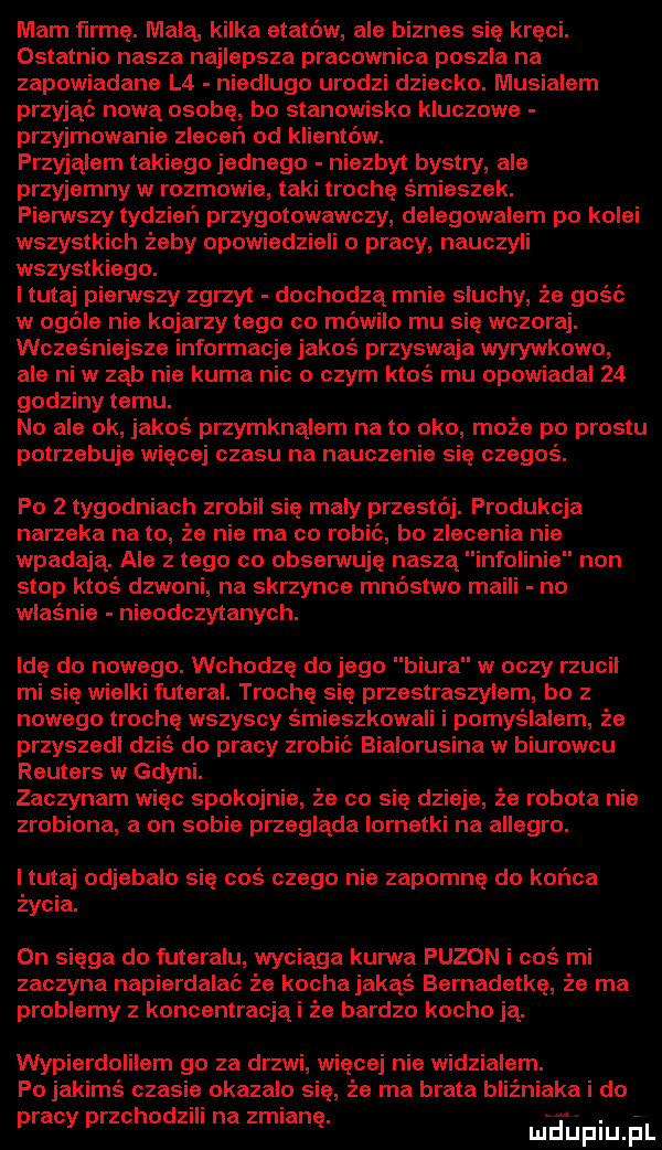 mam fn mę. mala kilka etatów. ale biznes się kręci. ostatnio nasza najlepsza pracownica poszla na zapowiadane l  niedlugo urodzi dziecko. musialem przyjąć nową osobę bo stanowisko kluczowe przyjmowanie zleceń od klientów. przyjąłem takiego jednego niezbyt bystry ale przyjemny w rozmowie taki trochę śmieszek. pierwszy tydzień przygotowawczy delegowalem po kolei wszystkich żeby opowiedzieli o pracy nauczyli wszystkiego. i tutaj pierwszy zgrzyt dochodza mnie sluchy że gość w ogóle nie kojarzy tego co mowilo mu się wczoraj. wcześniejsze informacje jakoś przyswaja wyrywkowo ale niw ząb nie kuma nic o czym ktoś mu opowiadal    godziny temu. no ale ok jakoś przymknąłem na to oko może po prestu potrzebuje więcej czasu na nauczenie się czegoś. po   tygodniach zrobil się maly przestój. produkcja narzeka na to że nie ma co robic bo zlecenia nie wpadają. ale z tego co obserwuję naszą infolinie non stop ktoś dzwoni na skrzynce mnóstwo maili no właśnie nieodczytanych. idę do nowego. wchodzę do jego biura w oczy rzucil mi się wielki futeral. trochę się przestraszylem bo z nowego trochę wszyscy śmieszkowali i pomyślałem że przyszedl dziś do pracy zrobić bialorusina w biurowcu reuters w gdyni. zaczynam wiec spokojnie że co się dzieje że robota nie zrobiona a on sobie przegląda lornetki na allegro. i tutaj odjebalo się coś czego nie zapomnę do końca życia. on sięga do futerału wyciaga kurwa puzon i coś mi zaczyna napierdalai że kocha jakąś bemadetkę że ma problemy z koncentracjąi że bardzo kacho ją. wypierdolilem go za drzwi ęcej nie widzialem. po jakimś czasie okazalo się że ma brata bliźniaka i do pracy przchodzili na zmianę. najmu el