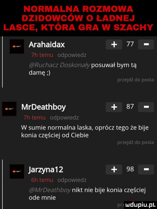 normalna rozmowa dzidowcow o ładnej lange ktora gra w szachy arahaldax    niemu posuwałbymtą damę mrdeathboy     hiemii w sumie normalna laska oprócz tego że bije konia częściej od ciebie. jarzyna      h wan r nikt nie bije konia częściej ode mnie