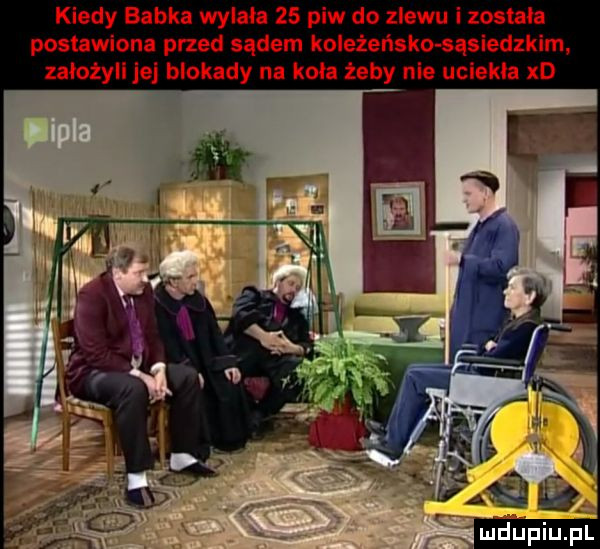 kiedy babka wylała    piw do zlewu i została postawiona przed sądem koleżeńska sąsiednim. założyli je blokady na koła żeby nie uciekla xd